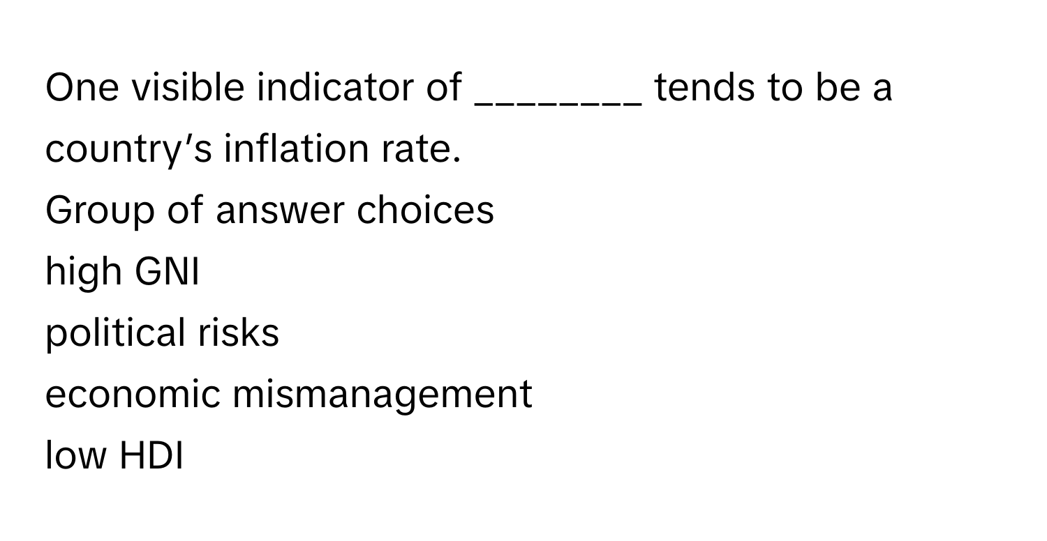 One visible indicator of ________ tends to be a country’s inflation rate.
Group of answer choices
high GNI
political risks
economic mismanagement
low HDI