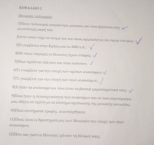 KEФAAAIO 2
Μινωικός πολιτισμός
η)Ποιοςαπτολιντιοσομικόοςα ονομιαάαοσττηκε μινωικος καιαοποτε βρίσκεται στη
μεγαλύτεοη ακμή του;
2)Από ποιον πήρε το όνομά του και ποιος αρχαιολόγοος τον έφερε στο φως;
3)Τι συμβαίνει στην Κρήτη από το 3000 π.Χ.;
4)Με ποιες περιοχές οι Μινωίτες έχουν επαφές;
5)Ποια προίόντα εξάγγουν και ποια εισάγουν;
6)Τι γνωρίζετε για την επιοχή των πρώτων ανακτόρων;
7)Τι γνωρίζετε για την εποχή των νέων ανακτόρων;
8)Τι ήταν τα ανάκτορα και ποια είναι τα βασικά χαρακτηριστικά τους;
9)Ποια ήταν η λειτουνοργίικότητα των ανακτόρων καισε ποιο συμτιέρασμα
μας οδηγεισε σχέση με το σύστημα οργάνωσης της μινωικης κοινωνίας;
ΠΟ)Ποια συνσοτήημιατα γραφής αναπτύχθηκαν;
11)Ποιες είναι οι δραστηοιότητες των Μινωνιτώνατην επτοχηήηοτων νέων
ανακτόχων;
12)Πότε και γιατί οι Μινωνίτες χάνουνατηιδόναμιήηντους;