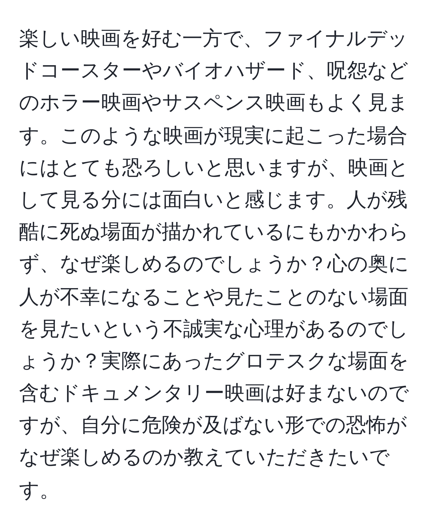 楽しい映画を好む一方で、ファイナルデッドコースターやバイオハザード、呪怨などのホラー映画やサスペンス映画もよく見ます。このような映画が現実に起こった場合にはとても恐ろしいと思いますが、映画として見る分には面白いと感じます。人が残酷に死ぬ場面が描かれているにもかかわらず、なぜ楽しめるのでしょうか？心の奥に人が不幸になることや見たことのない場面を見たいという不誠実な心理があるのでしょうか？実際にあったグロテスクな場面を含むドキュメンタリー映画は好まないのですが、自分に危険が及ばない形での恐怖がなぜ楽しめるのか教えていただきたいです。