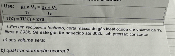 Use: frac p_1* V_1T_1=frac p_2* V_2T_2 T_1
T(K)=T(^circ C)+273
1-Em um recipiente fechado, certa massa de gás ideal ocupa um volume de 12
litros a 293k. Se este gás for aquecido até 302k, sob pressão constante. 
a) seu volume será: 
b) qual transformação ocorreu?