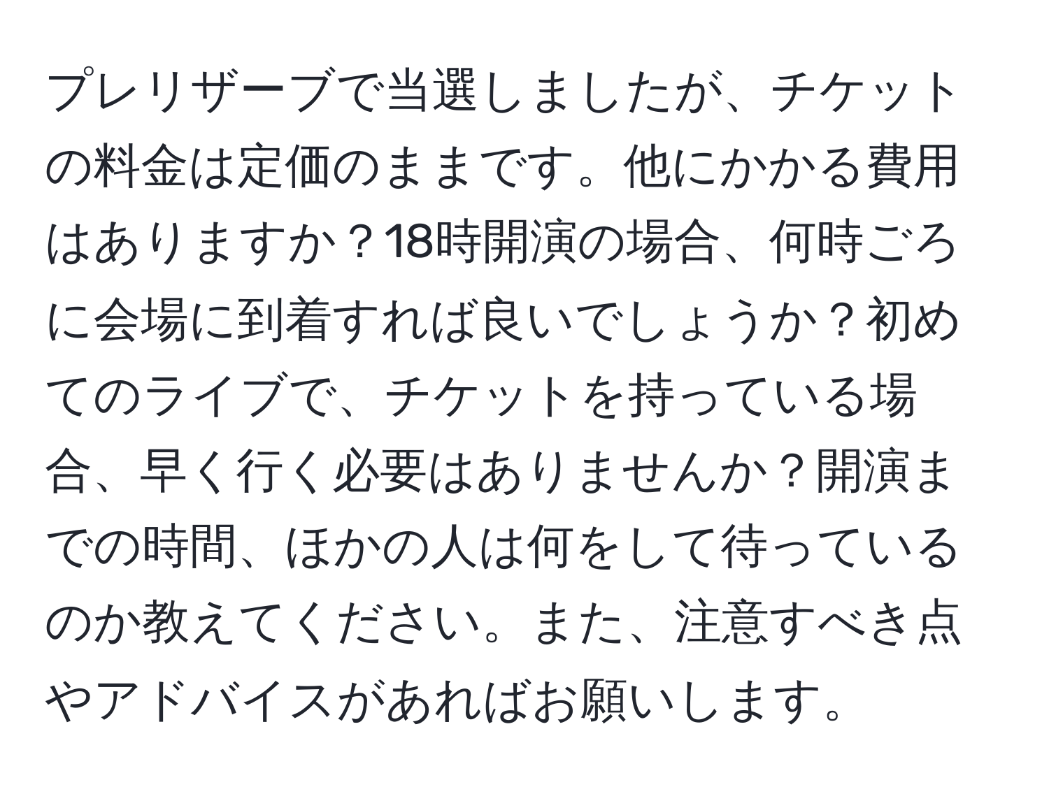 プレリザーブで当選しましたが、チケットの料金は定価のままです。他にかかる費用はありますか？18時開演の場合、何時ごろに会場に到着すれば良いでしょうか？初めてのライブで、チケットを持っている場合、早く行く必要はありませんか？開演までの時間、ほかの人は何をして待っているのか教えてください。また、注意すべき点やアドバイスがあればお願いします。