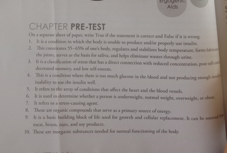 Ergogenic 
Aids 
CHAPTER PRE-TEST 
On a separate sheet of paper, write True if the statement is correct and False if it is wrong. 
1. It is a condition in which the body is unable to produce and/or properly use insulin. 
2. This constitutes 55-65% of one’s body, regulates and stabilizes body temperature, forms lubrica 
the joints, serves as the basis for saliva, and helps eliminate wastes through urine. 
3. It is a classification of stress that has a direct connection with reduced concentration, poor self-com 
decreased memory, and low self-esteem. 
4. This is a condition where there is too much glucose in the blood and not producing enough insu 
inability to use the insulin well. 
5. It refers to the array of conditions that affect the heart and the blood vessels. 
6. It is used to determine whether a person is underweight, normal weight, overweight, or obese. 
7. It refers to a stress-causing agent. 
8. These are organic compounds that serve as a primary source of energy. 
9. It is a basic building block of life used for growth and cellular replacement. It can be sourced fro 
meat, beans, nuts, and soy products. 
10. These are inorganic substances needed for normal functioning of the body.