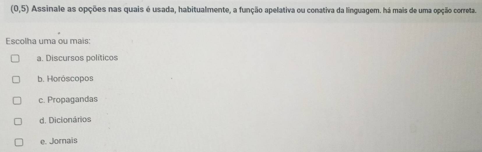 (0,5) Assinale as opções nas quais é usada, habitualmente, a função apelativa ou conativa da linguagem. há mais de uma opção correta.
Escolha uma ou mais:
a. Discursos políticos
b. Horóscopos
c. Propagandas
d. Dicionários
e. Jornais