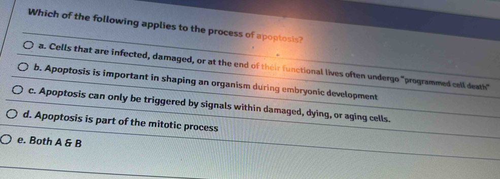 Which of the following applies to the process of apoptosis?
a. Cells that are infected, damaged, or at the end of their functional lives often undergo "programmed cell death"
b. Apoptosis is important in shaping an organism during embryonic development
c. Apoptosis can only be triggered by signals within damaged, dying, or aging cells.
d. Apoptosis is part of the mitotic process
e. Both A & B