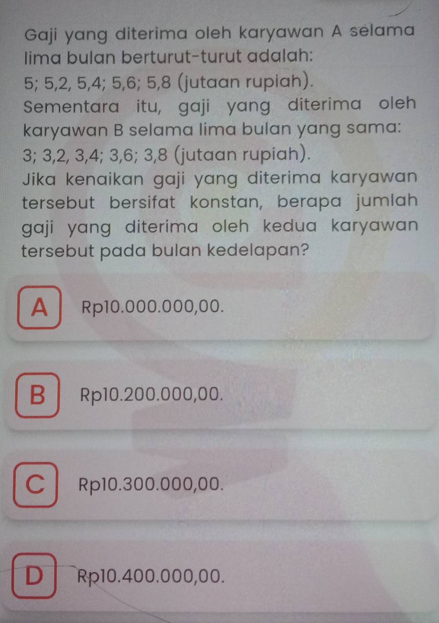 Gaji yang diterima oleh karyawan A selama
lima bulan berturut-turut adalah:
5; 5, 2, 5, 4; 5, 6; 5, 8 (jutaan rupiah).
Sementara itu, gaji yang diterima oleh
karyawan B selama lima bulan yang sama:
3; 3, 2, 3, 4; 3, 6; 3, 8 (jutaan rupiah).
Jika kenaikan gaji yang diterima karyawan 
tersebut bersifat konstan, berapa jumlah
gaji yang diterima oleh kedua karyawan .
tersebut pada bulan kedelapan?
A Rp10.000.000,00.
B Rp10.200.000,00.
C Rp10.300.000,00.
D Rp10.400.000,00.