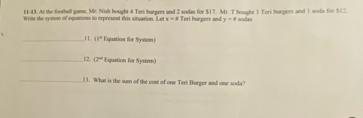 11-13. At the football game, Mr. Nish bought 4 Teri burgers and 2 sodas for $17. Mr. T bought 3 Teri burgers and 1 soda for $12. 
Write the system of equations to represent this situation. Let x=# Teri burgers and y=# sodas 
_11. (1^a Equation for System) 
_12. (2^(nd) Equation for System) 
_13. What is the sum of the cost of one Teri Burger and one soda?