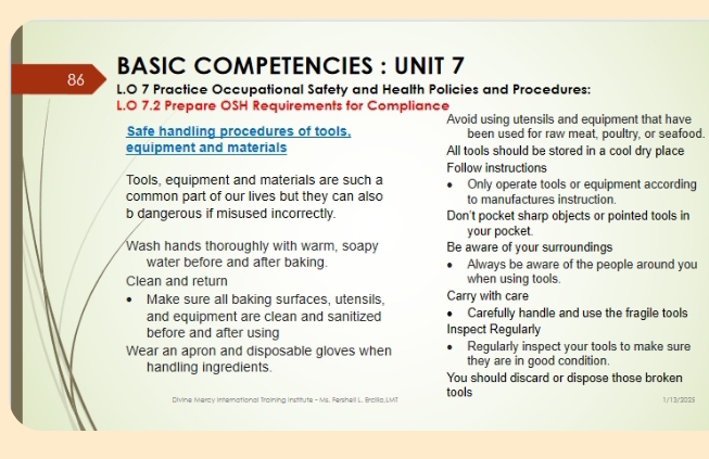 BASIC COMPETENCIES : UNIT 7 
86 L.O 7 Practice Occupational Safety and Health Policies and Procedures: 
L.O 7.2 Prepare OSH Requirements for Compliance 
Avoid using utensils and equipment that have 
Safe handling procedures of tools, been used for raw meat, poultry, or seafood. 
equipment and materials All tools should be stored in a cool dry place 
Follow instructions 
Tools, equipment and materials are such a Only operate tools or equipment according 
common part of our lives but they can also to manufactures instruction. 
b dangerous if misused incorrectly. Don't pocket sharp objects or pointed tools in 
your pocket. 
Wash hands thoroughly with warm, soapy Be aware of your surroundings 
water before and after baking. Always be aware of the people around you 
Clean and return when using tools. 
Make sure all baking surfaces, utensils, Carry with care 
and equipment are clean and sanitized Carefully handle and use the fragile tools 
before and after using Inspect Regularly 
Regularly inspect your tools to make sure 
Wear an apron and disposable gloves when they are in good condition. 
handling ingredients. You should discard or dispose those broken 
Divine Mercy International Trainina Institute- Ms. Fersheil L. Ercilla.LMT tools 1/13/'2025