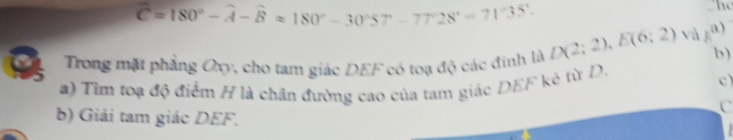 widehat C=180°-widehat A-widehat Bapprox 180°-30°57°-77°28'=71°35'
The 
Trong mặt phẳng Oxy, cho tam giác DEF có toạ độ các đinh là
D(2;2), E(6;2) và F a) 
b) 
a) Tìm toạ độ điểm H là chân đường cao của tam giác DEF kè từ D. 
c) 
C 
b) Giải tam giác DEF.