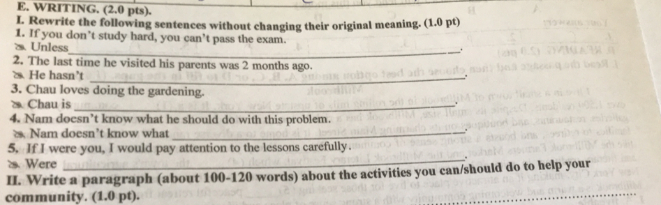 WRITING. (2.0 pts). 
I. Rewrite the following sentences without changing their original meaning. (1.0 pt) 
1. If you don’t study hard, you can’t pass the exam. 
⑳Unless 
_. 
2. The last time he visited his parents was 2 months ago. 
He hasn’t_ 
. 
3. Chau loves doing the gardening. 
Chau is _. 
4. Nam doesn’t know what he should do with this problem. 
Nam doesn’t know what_ 
. 
5. If I were you, I would pay attention to the lessons carefully. 
2. Were 
_. 
II. Write a paragraph (about 100 - 120 words) about the activities you can/should do to help your 
community. (1.0 pt). 
_ 
_