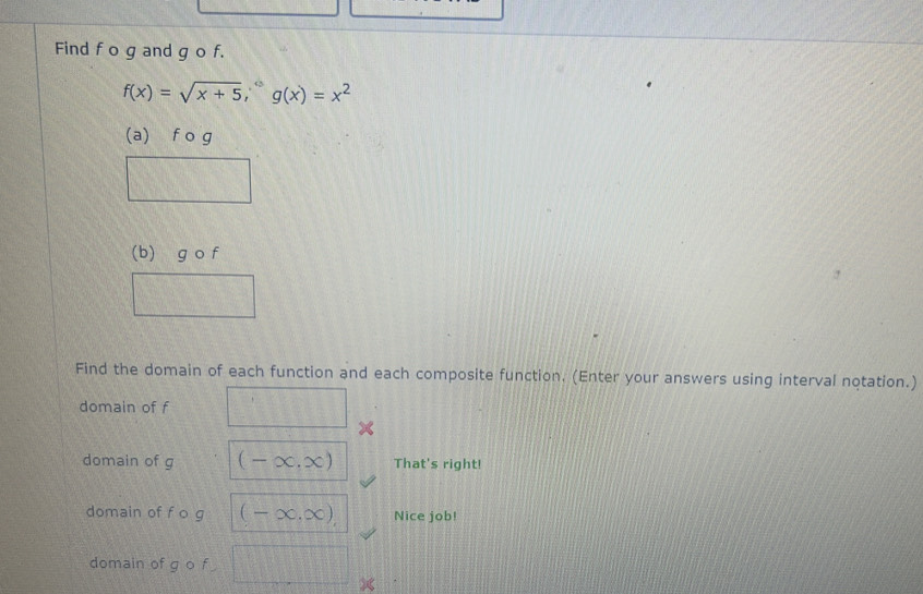 Find f o g and g o f.
f(x)=sqrt(x+5), ^circ g(x)=x^2
(a) f o g
(b) g o f
Find the domain of each function and each composite function. (Enter your answers using interval notation.) 
domain of f h(1,B(1)
domain of g (-∈fty ,∈fty ) That's right! 
domain of f o g (-∈fty ,∈fty ), Nice job! 
domain of g o f frac 1=2