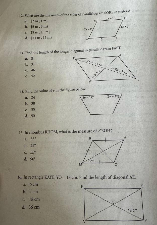 What are the measures of the sides of parallelogram SOFT in meters?
a.  2m,1m
b.  5m,6m
C.  8m,13m
d.  13m,15m
13. Find the length of the longer diagonal in parallelogram FAST.
a. 8
b. 31
c. 46
d. 52
14. Find the value of y in the figure below.
a. 24
b. 30
c. 35
d. 50
15. In rhombus RHOM, what is the measure of ∠ ROH C
a. 35°
b. 45°
C. 55°
d. 90°
16. In rectangle KAYE, YO=18cm. Find the length of diagonal AE.
a. 6 cm
b. 9 cm
c. 18 cm
d. 36 cm