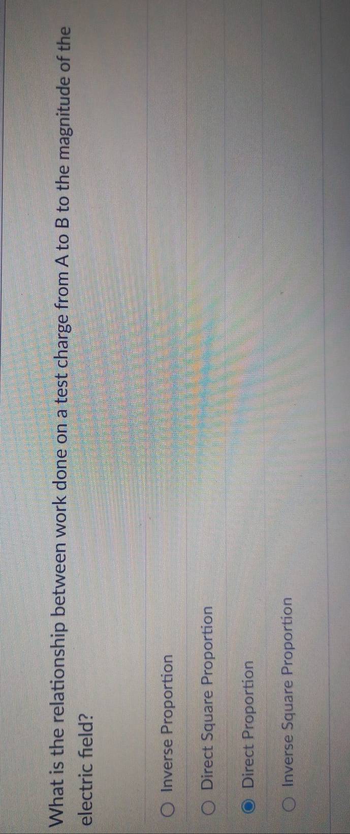 What is the relationship between work done on a test charge from A to B to the magnitude of the
electric feld?
Inverse Proportion
Direct Square Proportion
Direct Proportion
Inverse Square Proportion