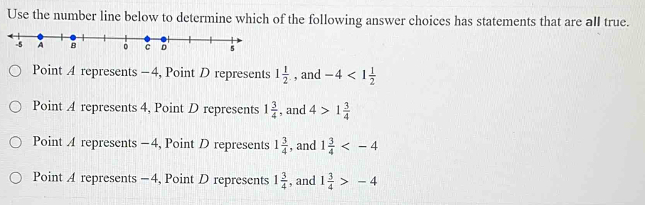 Use the number line below to determine which of the following answer choices has statements that are all true.
Point A represents -4, Point D represents 1 1/2  , and -4<1 1/2 
Point A represents 4, Point D represents 1 3/4  , and 4>1 3/4 
Point A represents -4, Point D represents 1 3/4  , and 1 3/4 
Point A represents −4, Point D represents 1 3/4  , and 1 3/4 >-4