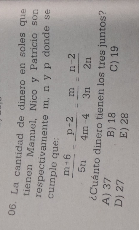 La cantidad de dinero en soles que
tienen Manuel, Nico y Patricio son
respectivamente m, n y p donde se
cumple que:
 (m+6)/5n = (p+2)/4m-4 = m/3n = (n-2)/2n 
¿Cuánto dinero tienen los tres juntos?
A) 37
B) 18
C) 19
D) 27 E) 28