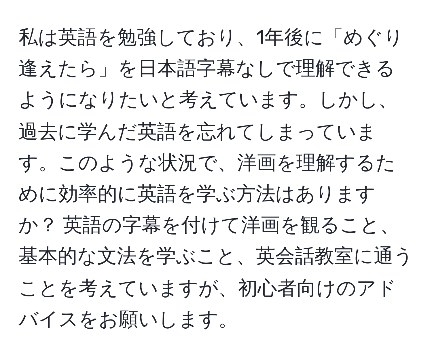 私は英語を勉強しており、1年後に「めぐり逢えたら」を日本語字幕なしで理解できるようになりたいと考えています。しかし、過去に学んだ英語を忘れてしまっています。このような状況で、洋画を理解するために効率的に英語を学ぶ方法はありますか？ 英語の字幕を付けて洋画を観ること、基本的な文法を学ぶこと、英会話教室に通うことを考えていますが、初心者向けのアドバイスをお願いします。