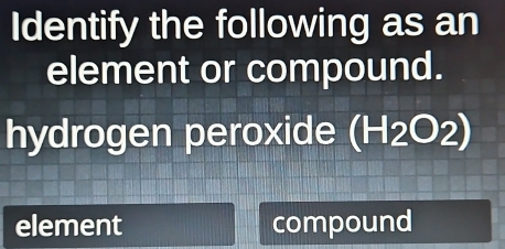 Identify the following as an 
element or compound. 
hydrogen peroxide (H_2O_2)
element compound