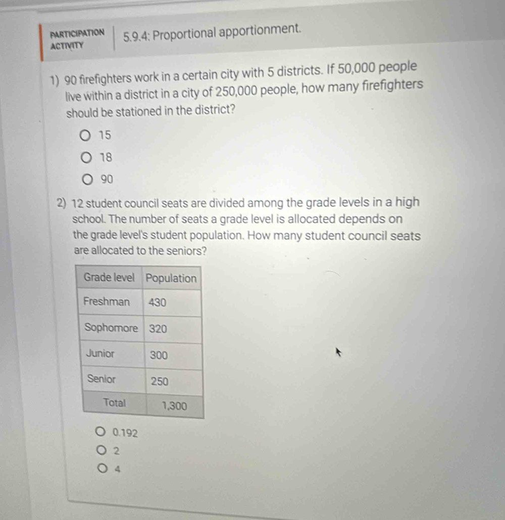 PARTICIPATION 5.9.4; Proportional apportionment.
ACTIVITY
1) 90 firefighters work in a certain city with 5 districts. If 50,000 people
live within a district in a city of 250,000 people, how many firefighters
should be stationed in the district?
15
18
90
2) 12 student council seats are divided among the grade levels in a high
school. The number of seats a grade level is allocated depends on
the grade level's student population. How many student council seats
are allocated to the seniors?
0.192
2
4