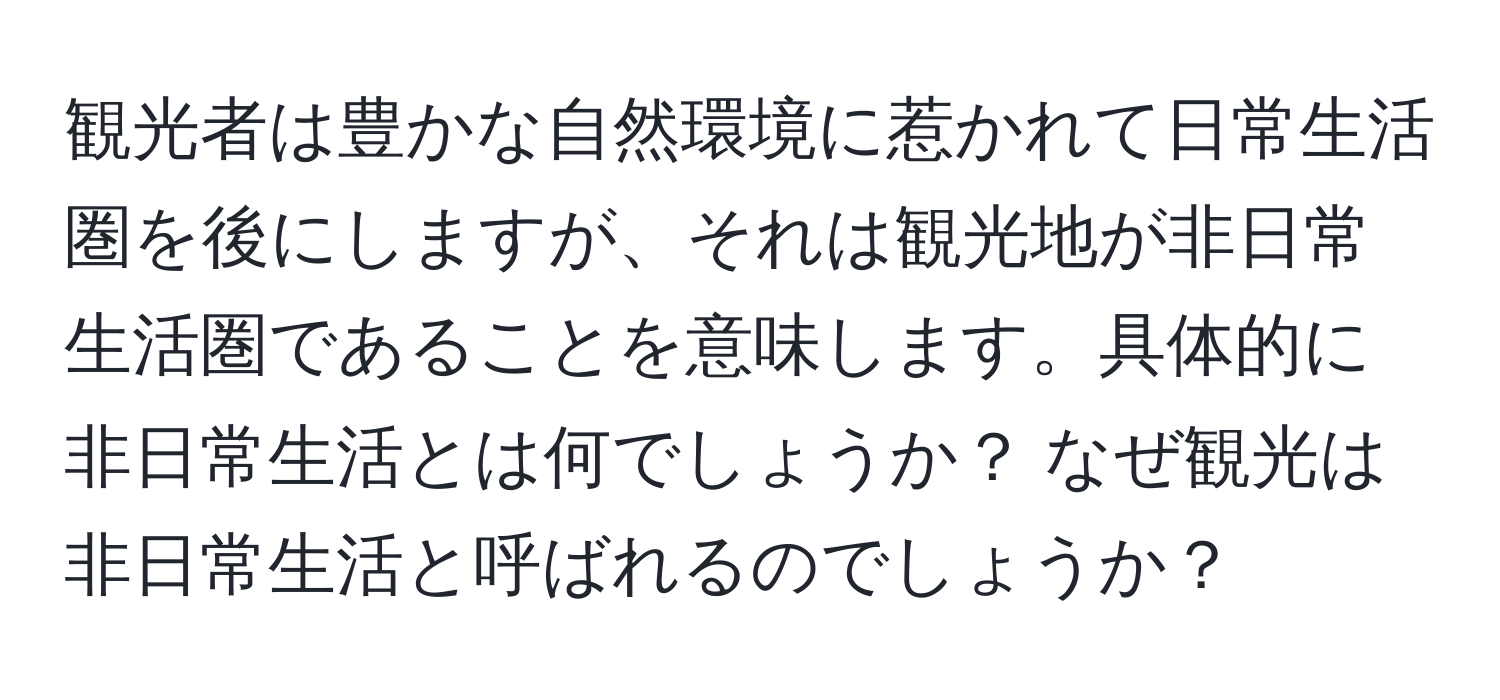 観光者は豊かな自然環境に惹かれて日常生活圏を後にしますが、それは観光地が非日常生活圏であることを意味します。具体的に非日常生活とは何でしょうか？ なぜ観光は非日常生活と呼ばれるのでしょうか？