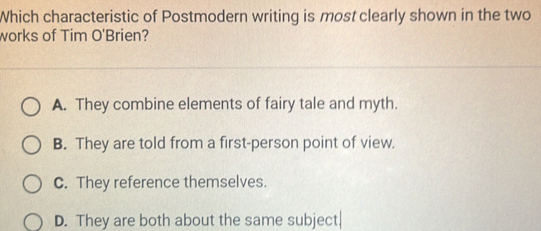 Which characteristic of Postmodern writing is most clearly shown in the two
works of Tim O' Brien?
A. They combine elements of fairy tale and myth.
B. They are told from a first-person point of view.
C. They reference themselves.
D. They are both about the same subject