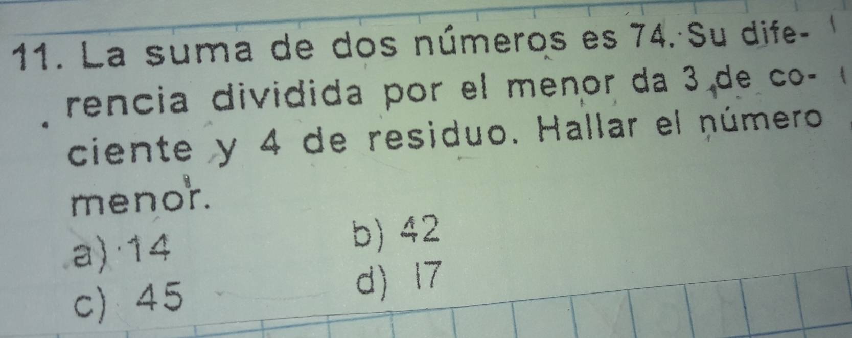 La suma de dos números es 74. Su dife-
rencia dividida por el menor da 3 de co-
ciente y 4 de residuo. Hallar el número
menor.
a) 14
b) 42
c) 45
d) 17