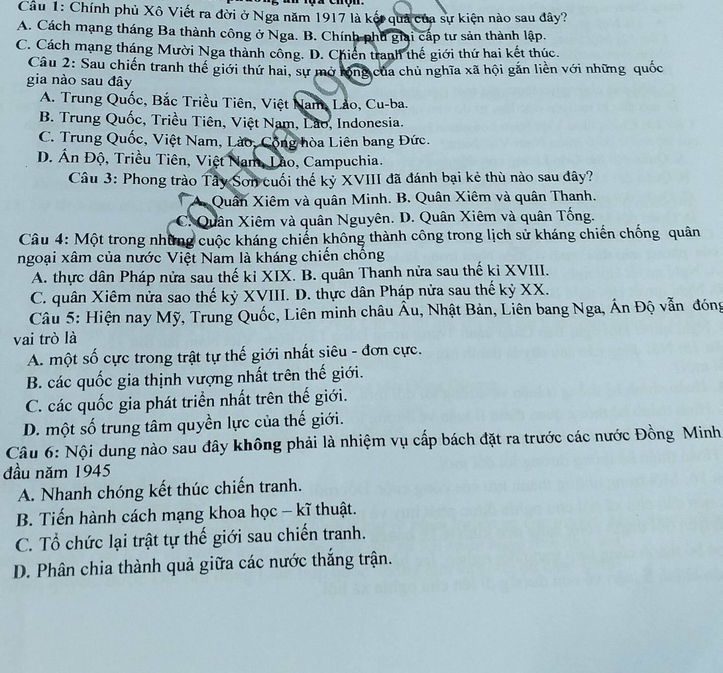 Chính phủ Xô Viết ra đời ở Nga năm 1917 là kết quả của sự kiện nào sau đây?
A. Cách mạng tháng Ba thành công ở Nga. B. Chính phủ giai cấp tư sản thành lập.
C. Cách mạng tháng Mười Nga thành công. D. Chiến tranh thế giới thứ hai kết thúc.
Câu 2: Sau chiến tranh thế giới thứ hai, sự mở tộng của chủ nghĩa xã hội gắn liền với những quốc
gia nào sau đây
A. Trung Quốc, Bắc Triều Tiên, Việt Nam, Lảo, Cu-ba.
B. Trung Quốc, Triều Tiên, Việt Nam, Lão, Indonesia.
C. Trung Quốc, Việt Nam, Lào, Cộng hòa Liên bang Đức.
D. Ấn Độ, Triều Tiên, Việt Nam, Lào, Campuchia.
Câu 3: Phong trào Tây Sơn cuối thế kỷ XVIII đã đánh bại kẻ thù nào sau đây?
Quân Xiêm và quân Minh. B. Quân Xiêm và quân Thanh.
C. Quân Xiêm và quân Nguyên. D. Quân Xiêm và quân Tống.
Câu 4: Một trong những cuộc kháng chiến không thành công trong lịch sử kháng chiến chống quân
ngoại xâm của nước Việt Nam là kháng chiến chồng
A. thực dân Pháp nửa sau thế ki XIX. B. quân Thanh nửa sau thế ki XVIII.
C. quân Xiêm nửa sao thế kỷ XVIII. D. thực dân Pháp nửa sau thế kỷ XX.
Câu 5: Hiện nay Mỹ, Trung Quốc, Liên minh châu Âu, Nhật Bản, Liên bang Nga, Ấn Độ vẫn đóng
vai trò là
A. một số cực trong trật tự thế giới nhất siêu - đơn cực.
B. các quốc gia thịnh vượng nhất trên thế giới.
C. các quốc gia phát triển nhất trên thế giới.
D. một số trung tâm quyền lực của thế giới.
Câu 6: Nội dung nào sau đây không phải là nhiệm vụ cấp bách đặt ra trước các nước Đồng Minh
đầu năm 1945
A. Nhanh chóng kết thúc chiến tranh.
B. Tiến hành cách mạng khoa học - kĩ thuật.
C. Tổ chức lại trật tự thế giới sau chiến tranh.
D. Phân chia thành quả giữa các nước thắng trận.