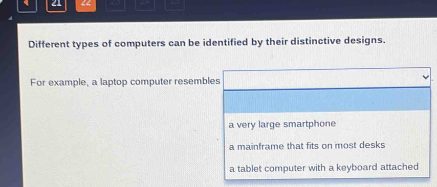 21 42
Different types of computers can be identified by their distinctive designs.
For example, a laptop computer resembles
a very large smartphone
a mainframe that fits on most desks
a tablet computer with a keyboard attached