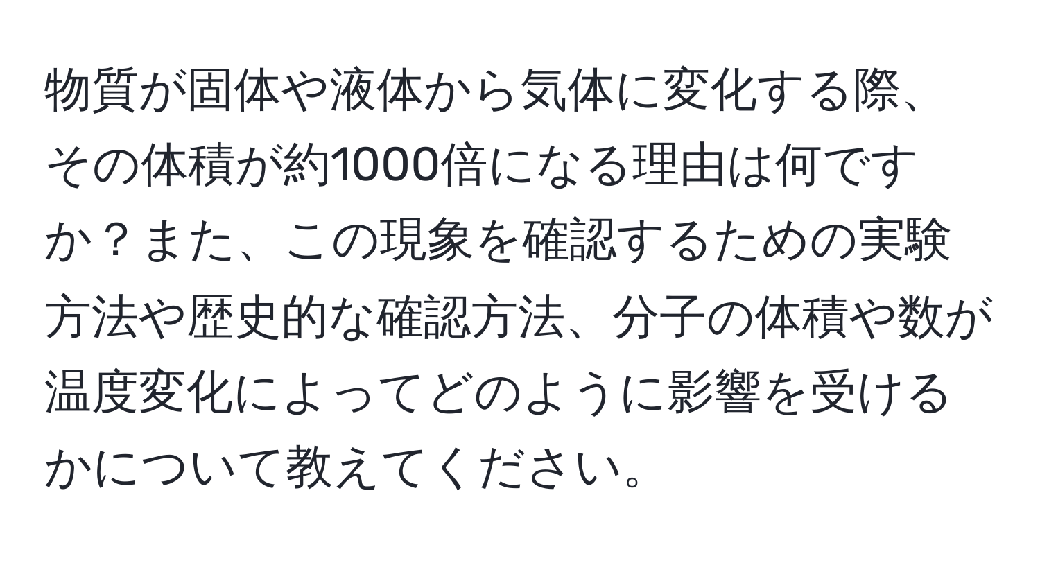 物質が固体や液体から気体に変化する際、その体積が約1000倍になる理由は何ですか？また、この現象を確認するための実験方法や歴史的な確認方法、分子の体積や数が温度変化によってどのように影響を受けるかについて教えてください。