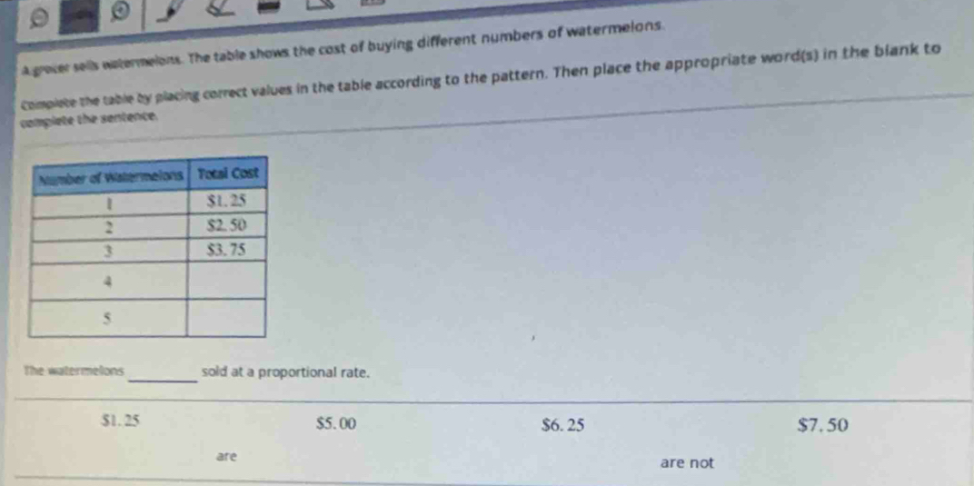 a
A grever sells watermelons. The table shows the cost of buying different numbers of watermelons.
Complete the table by placing correct values in the table according to the pattern. Then place the appropriate word(s) in the blank to
complete the sentence.
The watermelons _sold at a proportional rate.
$1. 25 $5. 00 $6. 25 $7. 50
are are not