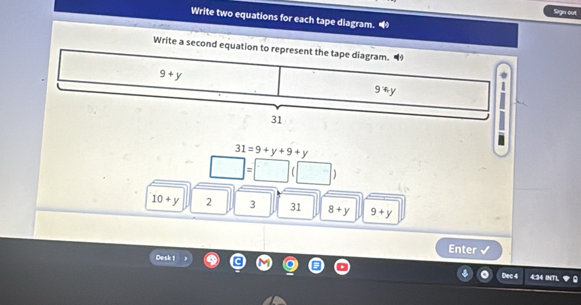 Sign out 
Write two equations for each tape diagram. 
Write a second equation to represent the tape diagram.
9+y
9 Ty
31
31=9+y+9+y
□ =□
)
10+y 2 3 31 8+y 9+y
Enter 
Desk 1 
Dec 4 4:34 INTL