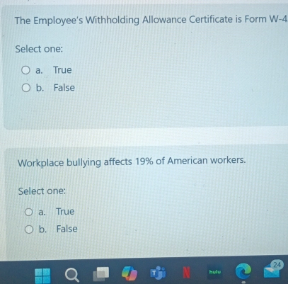 The Employee’s Withholding Allowance Certificate is Form W -4
Select one:
a. True
b. False
Workplace bullying affects 19% of American workers.
Select one:
a. True
b. False
24
hulu