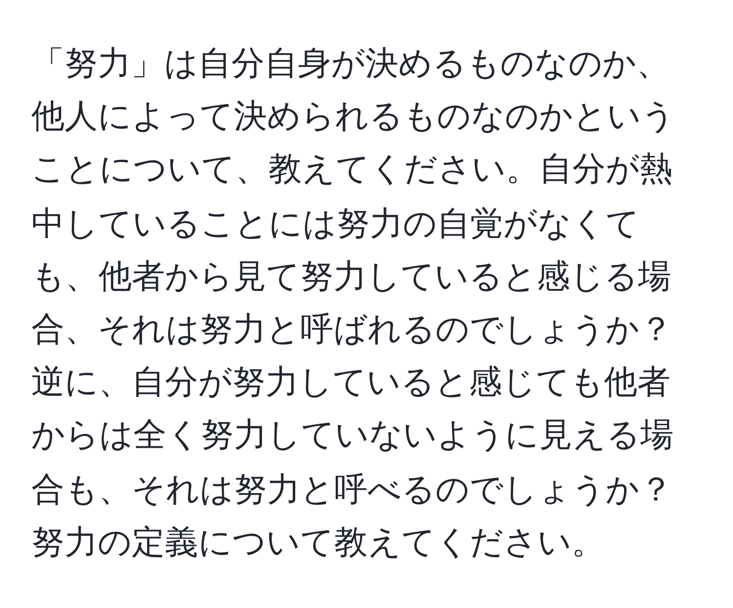 「努力」は自分自身が決めるものなのか、他人によって決められるものなのかということについて、教えてください。自分が熱中していることには努力の自覚がなくても、他者から見て努力していると感じる場合、それは努力と呼ばれるのでしょうか？逆に、自分が努力していると感じても他者からは全く努力していないように見える場合も、それは努力と呼べるのでしょうか？努力の定義について教えてください。