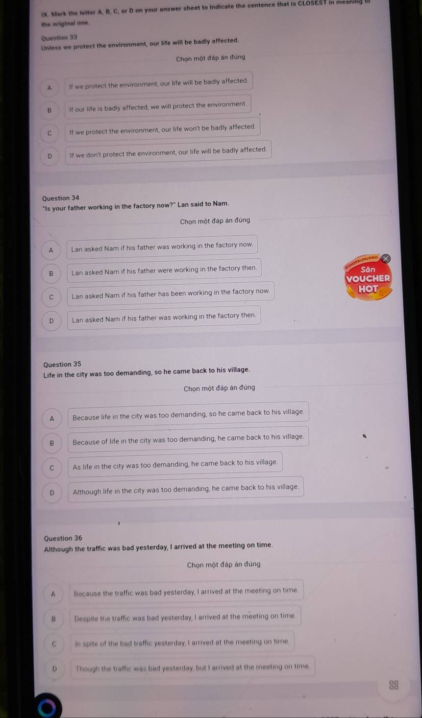 Mark the letter A, B. C, or D on your answer sheet to indicate the sentence that is CLOSEST in meaning
the original one.
Question 33
Unless we protect the environment, our life will be badly affected.
Chọn một đáp án đũng
A If we protect the environment, our life will be badly affected.
B If our life is badly affected, we will protect the environment.
C If we protect the environment, our life won't be badly affected.
D If we don't protect the environment, our life will be badly affected.
Question 34
"Is your father working in the factory now?" Lan said to Nam.
Chọn một đáp án đúng
A Lan asked Nam if his father was working in the factory now.
pXUHUONG
B Lan asked Nam if his father were working in the factory then. Sǎn
VOUCHER
C Lan asked Nam if his father has been working in the factory now. HOT
D Lan asked Nam if his father was working in the factory then.
Question 35
Life in the city was too demanding, so he came back to his village.
Chọn một đáp án đúng
A Because life in the city was too demanding, so he came back to his village.
B Because of life in the city was too demanding, he came back to his village.
C As life in the city was too demanding, he came back to his village.
D Although life in the city was too demanding, he came back to his village
Question 36
Although the traffic was bad yesterday, I arrived at the meeting on time.
Chọn một đáp án đúng
A Because the traffic was bad yesterday, I arrived at the meeting on time.
B Despite the traffic was bad yesterday, I arrived at the meeting on time.
C In spite of the bad traffic yesterday, I arrived at the meeting on time
D Though the traffic was bad yesterday, but I arrived at the meeting on time