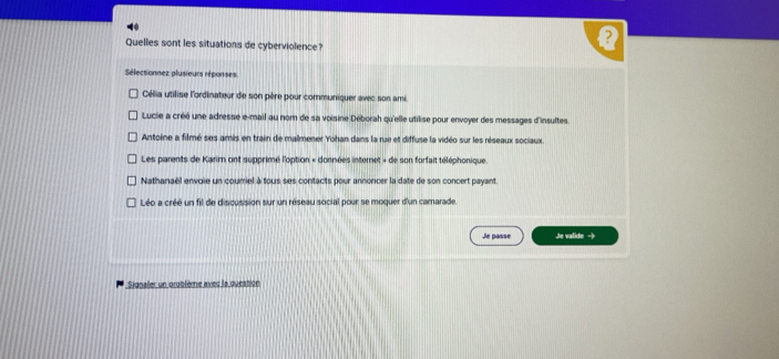 Quelles sont les situations de cyberviolence?
Sélectionnez plusieurs réponses
Célia utilise l'ordinateur de son père pour communiquer avec son ami.
Lucie a créé une adresse e-mail au nom de sa voisine Déborah qu'elle utilise pour envoyer des messages d'insultes
Antoine a filmé ses amis en train de malmener Yohan dans la rue et diffuse la vidéo sur les réseaux sociaux.
Les parents de Karir ont supprimé l'option « données internet + de son forfait téléphonique.
Nathanaël envoie un couriel à tous ses contacts pour annoncer la date de son concert payant.
Léo a créé un fil de discussion sur un réseau social pour se moquer d'un camarade.
Je passe Je valide -
* Signaler un oroblème avec la question