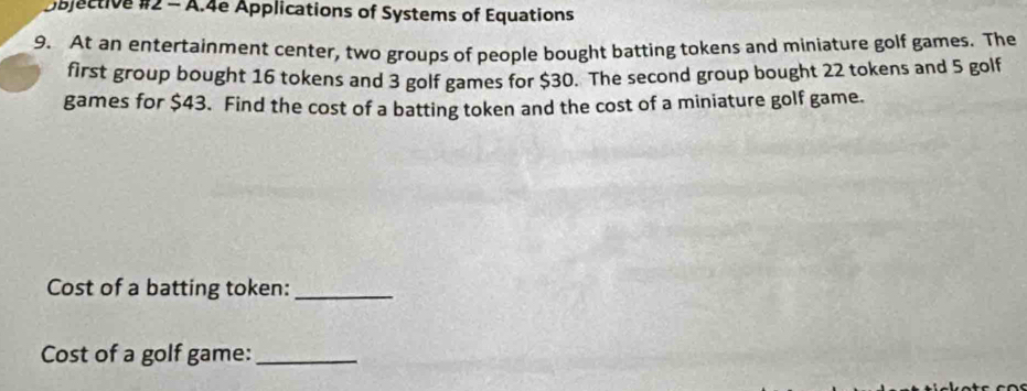 Objective #2 - A.4e Applications of Systems of Equations 
9. At an entertainment center, two groups of people bought batting tokens and miniature golf games. The 
first group bought 16 tokens and 3 golf games for $30. The second group bought 22 tokens and 5 golf 
games for $43. Find the cost of a batting token and the cost of a miniature golf game. 
Cost of a batting token:_ 
Cost of a golf game:_