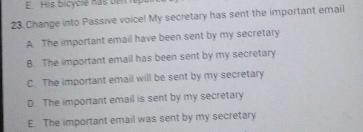 His bicycle has bei repal
23. Change into Passive voice! My secretary has sent the important email
A. The important email have been sent by my secretary
B. The important email has been sent by my secretary
C. The important email will be sent by my secretary
D. The important email is sent by my secretary
E. The important email was sent by my secretary
