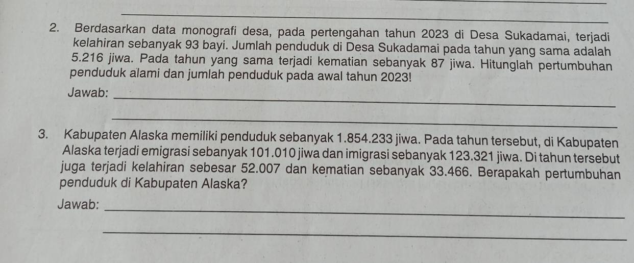 Berdasarkan data monografi desa, pada pertengahan tahun 2023 di Desa Sukadamai, terjadi 
kelahiran sebanyak 93 bayi. Jumlah penduduk di Desa Sukadamai pada tahun yang sama adalah
5.216 jiwa. Pada tahun yang sama terjadi kematian sebanyak 87 jiwa. Hitunglah pertumbuhan 
penduduk alami dan jumlah penduduk pada awal tahun 2023! 
Jawab:_ 
_ 
3. Kabupaten Alaska memiliki penduduk sebanyak 1.854.233 jiwa. Pada tahun tersebut, di Kabupaten 
Alaska terjadi emigrasi sebanyak 101.010 jiwa dan imigrasi sebanyak 123.321 jiwa. Di tahun tersebut 
juga terjadi kelahiran sebesar 52.007 dan kematian sebanyak 33.466. Berapakah pertumbuhan 
penduduk di Kabupaten Alaska? 
Jawab:_ 
_