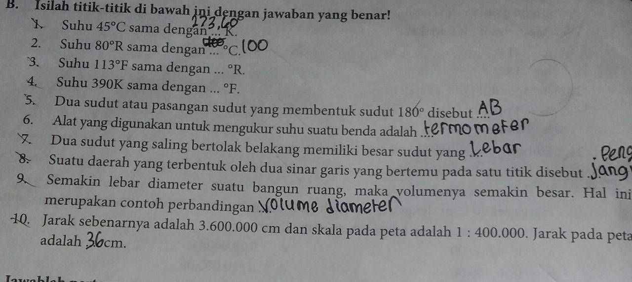 Isilah titik-titik di bawah ini dengan jawaban yang benar! 
1 Suhu 45°C sama dengan .. 
2. Suhu 80°R sama dengan ... ° C. 
3. Suhu 113°F sama dengan ... ^circ R. 
4. Suhu 390K sama dengan ... ^circ F. 
5. Dua sudut atau pasangan sudut yang membentuk sudut 180° disebut 
6. Alat yang digunakan untuk mengukur suhu suatu benda adalah 
7 Dua sudut yang saling bertolak belakang memiliki besar sudut yang 
8 Suatu daerah yang terbentuk oleh dua sinar garis yang bertemu pada satu titik disebut 
9. Semakin lebar diameter suatu bangun ruang, maka volumenya semakin besar. Hal ini 
merupakan contoh perbandingan 
10. Jarak sebenarnya adalah 3.600.000 cm dan skala pada peta adalah 1:400.000. Jarak pada peta 
adalah cm.