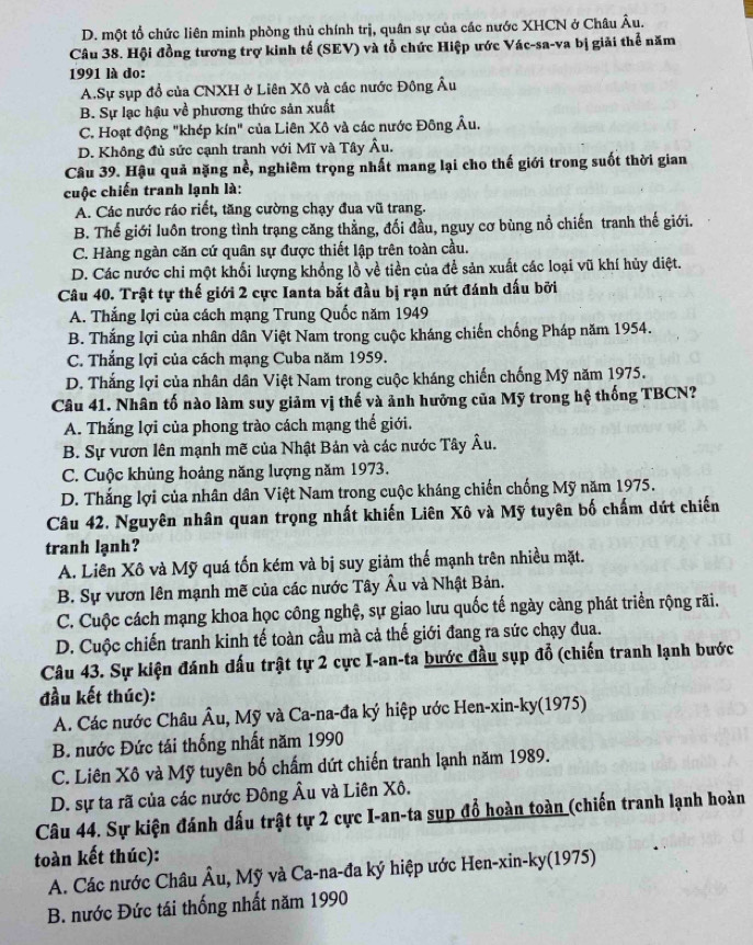 D. một tổ chức liên minh phòng thủ chính trị, quân sự của các nước XHCN ở Châu Âu.
Câu 38. Hội đồng tương trợ kinh tế (SEV) và tổ chức Hiệp ước Vác-sa-va bị giải thể năm
1991 là do:
A.Sự sụp đổ của CNXH ở Liên Xô và các nước Đông Âu
B. Sự lạc hậu về phương thức sản xuất
C. Hoạt động "khép kín" của Liên Xô và các nước Đông Âu.
D. Không đủ sức cạnh tranh với Mĩ và Tây Âu.
Câu 39. Hậu quả nặng nề, nghiêm trọng nhất mang lại cho thế giới trong suốt thời gian
cuộc chiến tranh lạnh là:
A. Các nước ráo riết, tăng cường chạy đua vũ trang.
B. Thế giới luôn trong tình trạng căng thẳng, đối đầu, nguy cơ bùng nổ chiến tranh thế giới.
C. Hàng ngàn căn cứ quân sự được thiết lập trên toàn cầu.
D. Các nước chi một khối lượng khổng lồ về tiền của để sản xuất các loại vũ khí hủy diệt.
Câu 40. Trật tự thế giới 2 cực Ianta bắt đầu bị rạn nút đánh dấu bởi
A. Thắng lợi của cách mạng Trung Quốc năm 1949
B. Thắng lợi của nhân dân Việt Nam trong cuộc kháng chiến chống Pháp năm 1954.
C. Thắng lợi của cách mạng Cuba năm 1959.
D. Thắng lợi của nhân dân Việt Nam trong cuộc kháng chiến chống Mỹ năm 1975.
Câu 41. Nhân tố nào làm suy giảm vị thế và ảnh hưỡng của Mỹ trong hệ thống TBCN?
A. Thắng lợi của phong trào cách mạng thế giới.
B. Sự vươn lên mạnh mẽ của Nhật Bản và các nước Tây Âu.
C. Cuộc khủng hoảng năng lượng năm 1973.
D. Thắng lợi của nhân dân Việt Nam trong cuộc kháng chiến chống Mỹ năm 1975.
Câu 42. Nguyên nhân quan trọng nhất khiến Liên Xô và Mỹ tuyên bố chấm dứt chiến
tranh lạnh?
A. Liên Xô và Mỹ quá tốn kém và bị suy giảm thế mạnh trên nhiều mặt.
B. Sự vươn lên mạnh mẽ của các nước Tây Âu và Nhật Bản.
C. Cuộc cách mạng khoa học công nghệ, sự giao lưu quốc tế ngày càng phát triển rộng rãi.
D. Cuộc chiến tranh kinh tế toàn cầu mà cả thế giới đang ra sức chạy đua.
Câu 43. Sự kiện đánh dấu trật tự 2 cực I-an-ta bước đầu sụp đỗ (chiến tranh lạnh bước
đầu kết thúc):
A. Các nước Châu Âu, Mỹ và Ca-na-đa ký hiệp ước Hen-xin-ky(1975)
B. nước Đức tái thống nhất năm 1990
C. Liên Xô và Mỹ tuyên bố chấm dứt chiến tranh lạnh năm 1989.
D. sự ta rã của các nước Đông Âu và Liên Xô.
Câu 44. Sự kiện đánh dấu trật tự 2 cực I-an-ta sụp đổ hoàn toàn (chiến tranh lạnh hoàn
toàn kết thúc)
A. Các nước Châu Âu, Mỹ và Ca-na-đa ký hiệp ước Hen-xin-ky(1975)
B. nước Đức tái thống nhất năm 1990