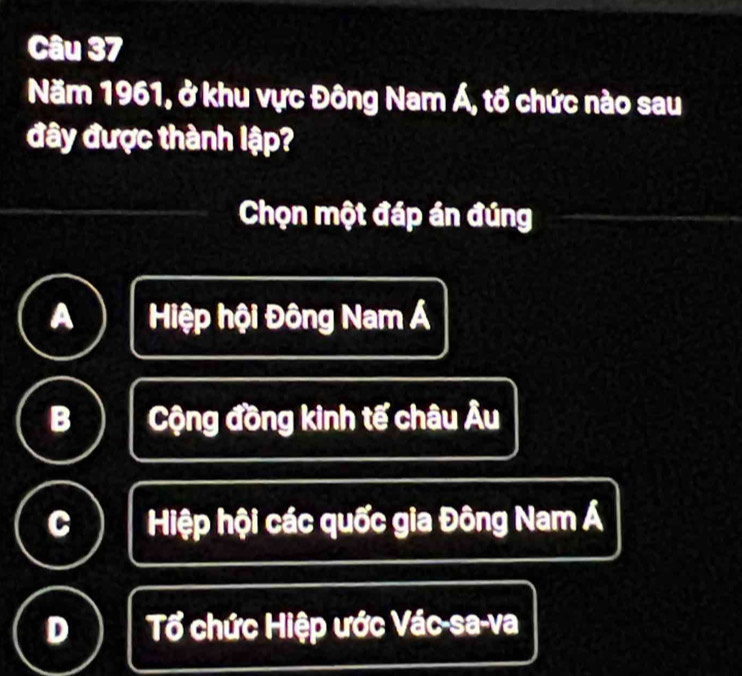 Năm 1961, ở khu vực Đông Nam Á, tổ chức nào sau
đây được thành lập?
Chọn một đáp án đúng
Hiệp hội Đông Nam Á
B Cộng đồng kinh tế châu Âu
C Hiệp hội các quốc gia Đông Nam Á
D Tổ chức Hiệp ước Vác-sa-va