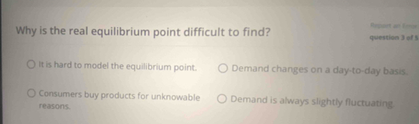 Report an Emor
Why is the real equilibrium point difficult to find? question 3 of 5
It is hard to model the equilibrium point. Demand changes on a day -to- day basis.
Consumers buy products for unknowable Demand is always slightly fluctuating.
reasons.