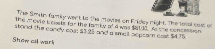 The Smith family went to the movies on Friday night. The total cost of 
the movie tickets for the family of 4 was $51.00. At the concession 
stand the candy cost $3,25 and a small popcern cost $4.75. 
Show all work