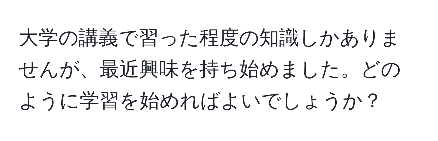 大学の講義で習った程度の知識しかありませんが、最近興味を持ち始めました。どのように学習を始めればよいでしょうか？