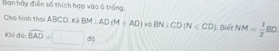 Bạn hãy điện số thích hợp vào ô trống. 
Cho hình thoi ABCD. Kẻ BM⊥ AD(M∈ AD) yà BN⊥ CD(N∈ CD). Biết NM= 1/2 BD. 
Khi đó: widehat BAD=□ dbeta