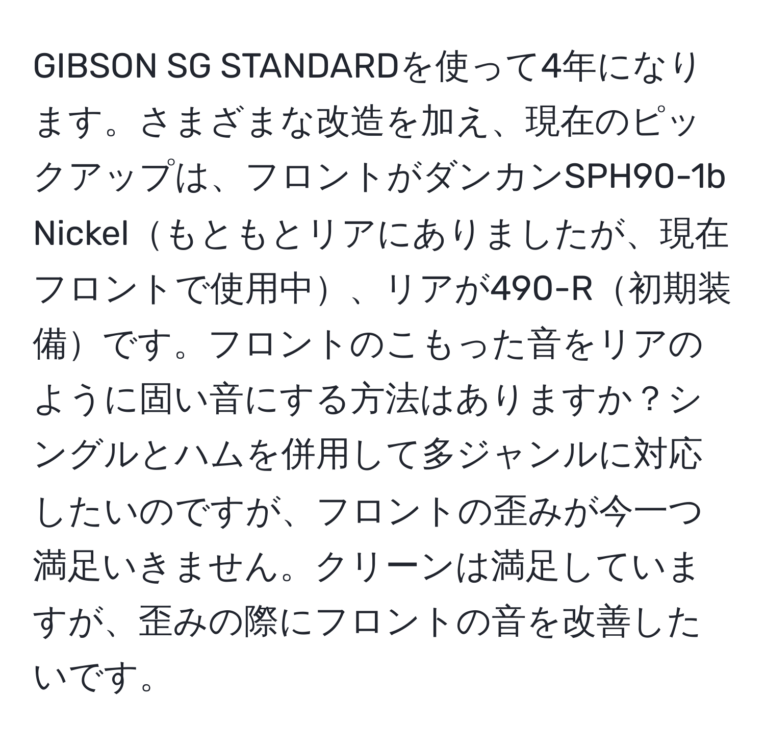 GIBSON SG STANDARDを使って4年になります。さまざまな改造を加え、現在のピックアップは、フロントがダンカンSPH90-1b Nickelもともとリアにありましたが、現在フロントで使用中、リアが490-R初期装備です。フロントのこもった音をリアのように固い音にする方法はありますか？シングルとハムを併用して多ジャンルに対応したいのですが、フロントの歪みが今一つ満足いきません。クリーンは満足していますが、歪みの際にフロントの音を改善したいです。