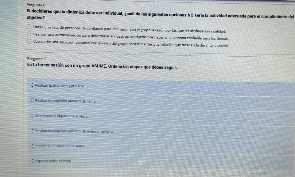 Pregunta 8
Si decidieras que la dinámica debe ser individual, ¿cuál de las siguientes opciones NO sería la actividad adecuada para el cumplimiento del
objetivo?
Hacer una lista de personas de confianza para compartir con el grupo la razón por las que les atribuye esa cualidad.
Realizar una autoevaluación para determinar si nuestras conductas nos hacen una persona confiable para los demás.
Compartir una situación personal con el resto del grupo para fomentar una relación que trascienda durante la sesión.
Pregunta 9
Es tu tercer sesión con un grupo ASUME. Ordena las etapas que debes seguir.
Realizar la dinámica y el cierre.
Revisar el propósito práctico del tema.
Mencionar el objetivo de la sesión.
Revisar el propósito práctico de la sesión anterior.
Brindar la introducción al terna.
Exponer sobre el tema.