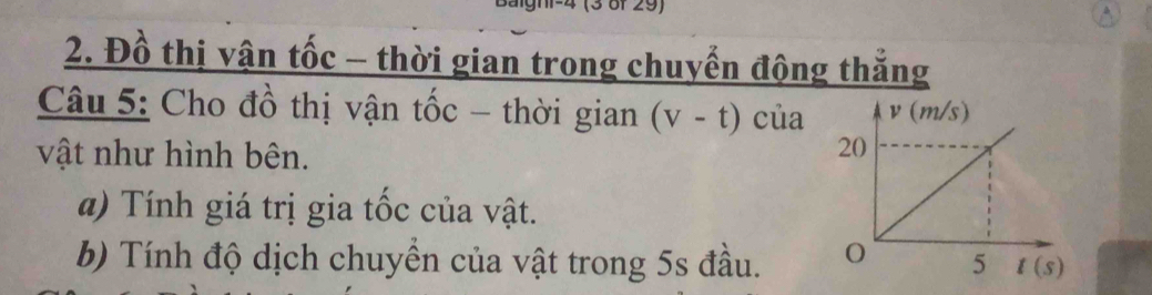 Baighi-4 (3 8f 29)
2. Đồ thị vận tốc - thời gian trong chuyển động thẳng
Câu 5: Cho đồ thị vận tốc - thời gian (v-t) của 
vật như hình bên.
a) Tính giá trị gia tốc của vật.
b) Tính độ dịch chuyền của vật trong 5s đầu.