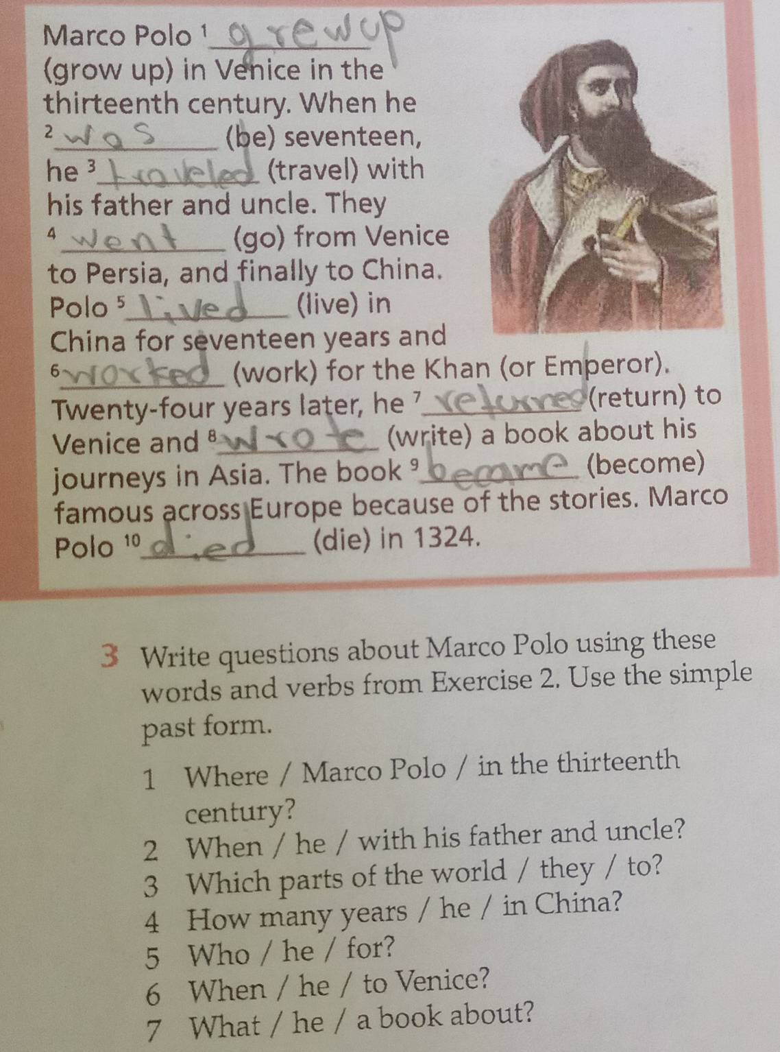 Marco Polo ¹_ 
(grow up) in Venice in the 
thirteenth century. When he 
2 
_(be) seventeen, 
he ³_ (travel) with 
his father and uncle. They 
4 
_(go) from Venice 
to Persia, and finally to China. 
Polo 5_ (live) in 
China for seventeen years and 
6 
_(work) for the Khan (or Emperor). 
Twenty-four years later, he ?_ (return) to 
Venice and_ (write) a book about his 
journeys in Asia. The book _(become) 
famous across Europe because of the stories. Marco 
Polo 1º_ (die) in 1324. 
3 Write questions about Marco Polo using these 
words and verbs from Exercise 2. Use the simple 
past form. 
1 Where / Marco Polo / in the thirteenth 
century? 
2 When / he / with his father and uncle? 
3 Which parts of the world / they / to? 
4 How many years / he / in China? 
5 Who / he / for? 
6 When / he / to Venice? 
7 What / he / a book about?