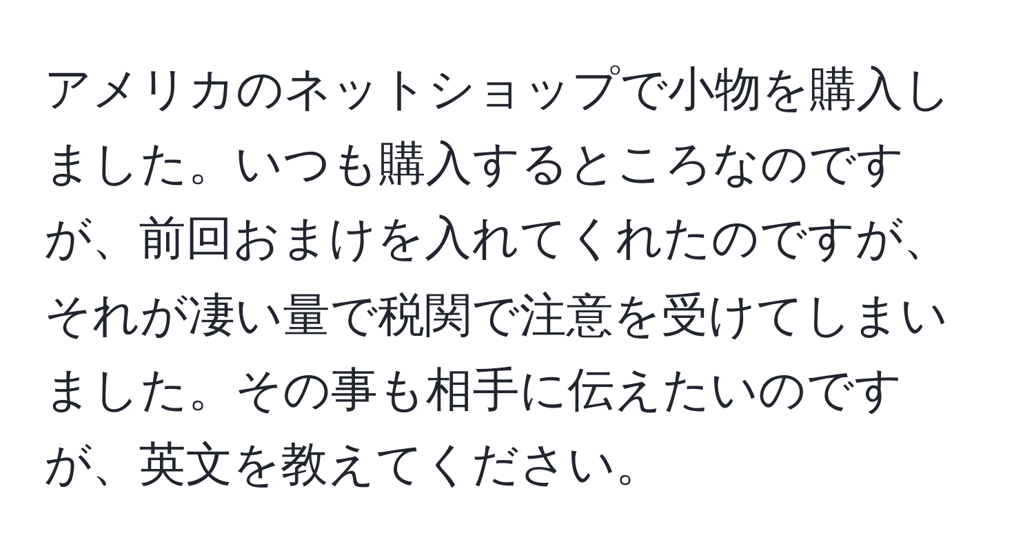 アメリカのネットショップで小物を購入しました。いつも購入するところなのですが、前回おまけを入れてくれたのですが、それが凄い量で税関で注意を受けてしまいました。その事も相手に伝えたいのですが、英文を教えてください。