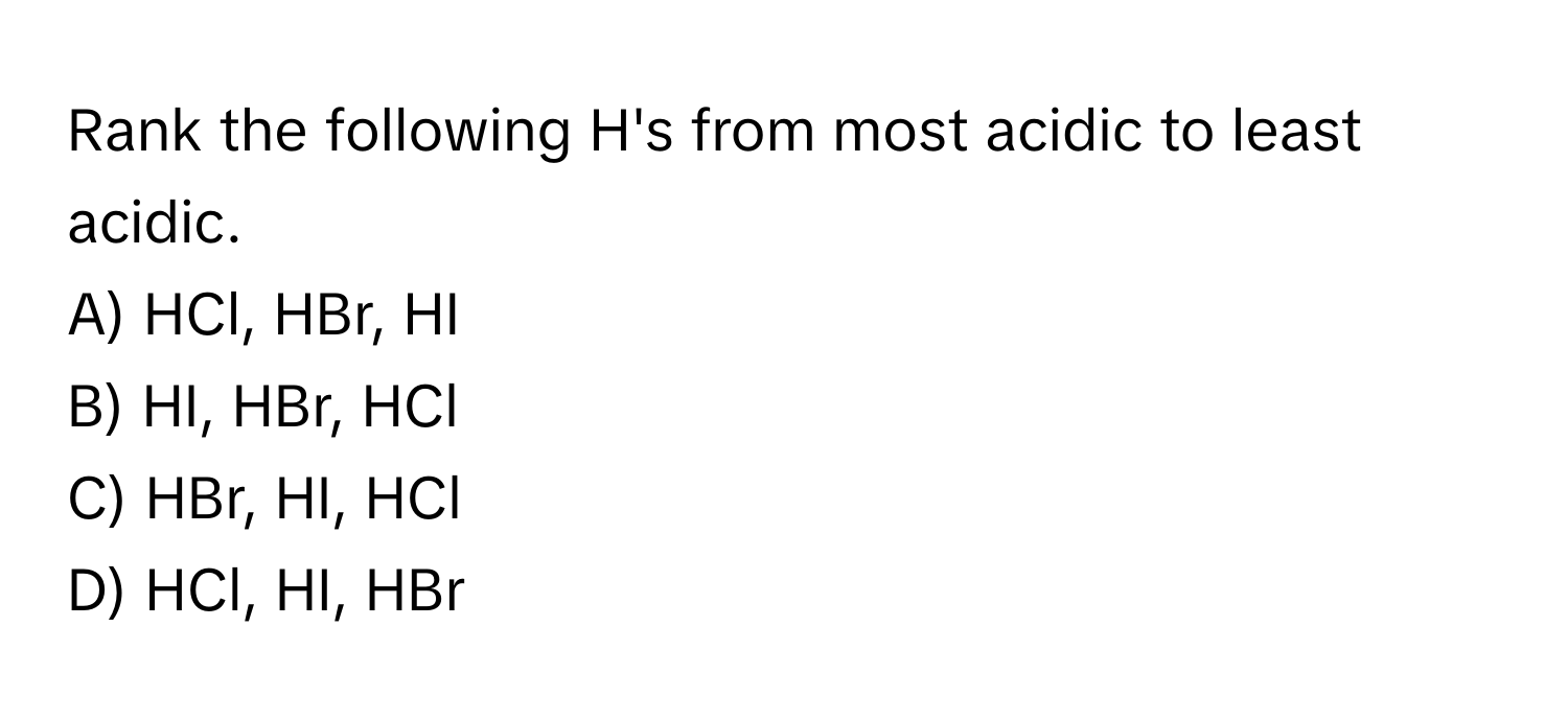 Rank the following H's from most acidic to least acidic.

A) HCl, HBr, HI 
B) HI, HBr, HCl 
C) HBr, HI, HCl 
D) HCl, HI, HBr