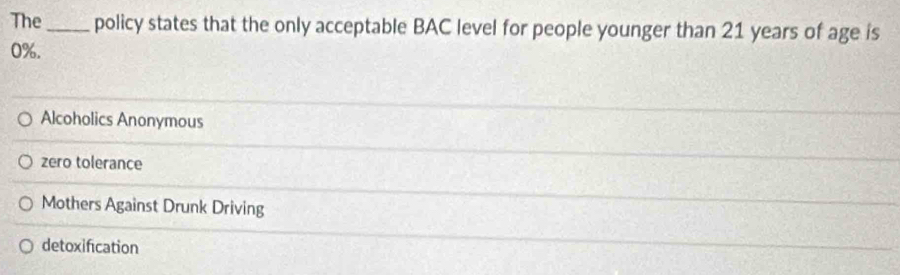 The_ policy states that the only acceptable BAC level for people younger than 21 years of age is
0%.
Alcoholics Anonymous
zero tolerance
Mothers Against Drunk Driving
detoxification